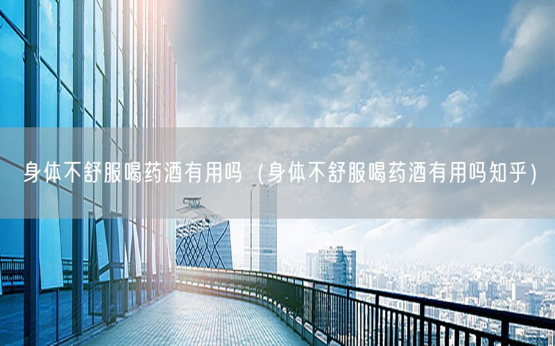 身体不舒服喝药酒有用吗（身体不舒服喝药酒有用吗知乎）