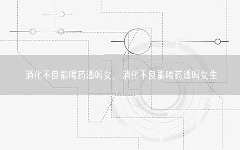 消化不良能喝药酒吗女，消化不良能喝药酒吗女生