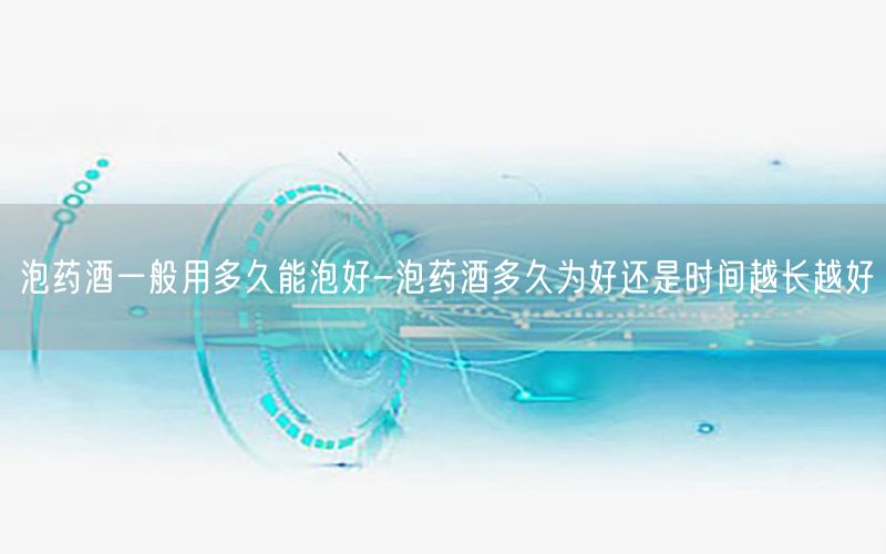 泡药酒一般用多久能泡好-泡药酒多久为好还是时间越长越好