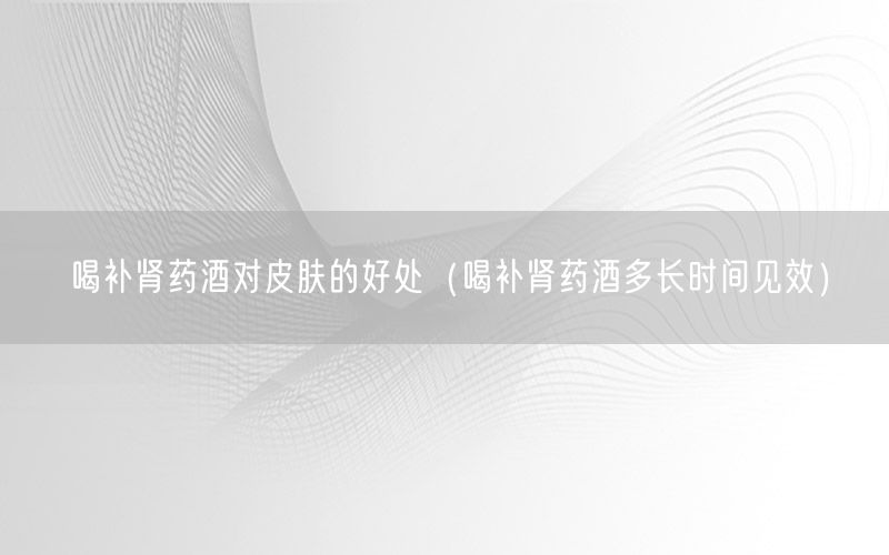喝补肾药酒对皮肤的好处（喝补肾药酒多长时间见效）