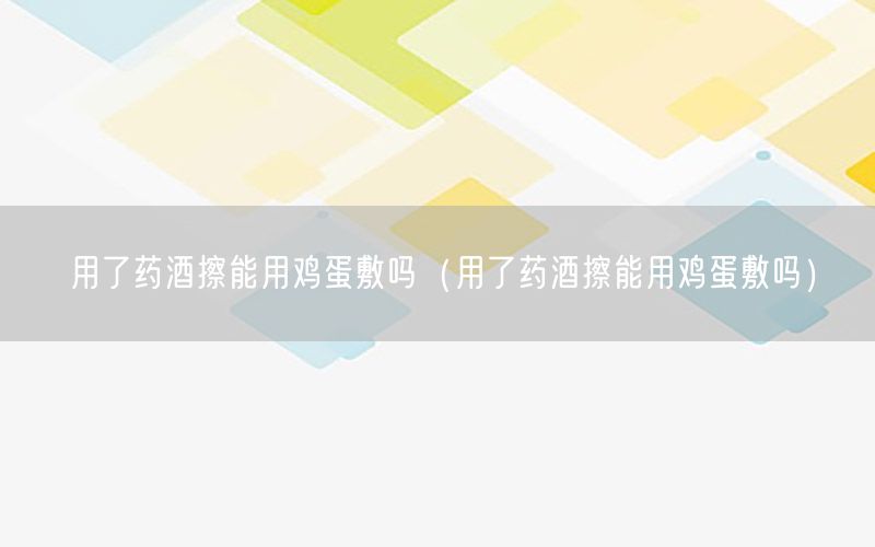 用了药酒擦能用鸡蛋敷吗（用了药酒擦能用鸡蛋敷吗）