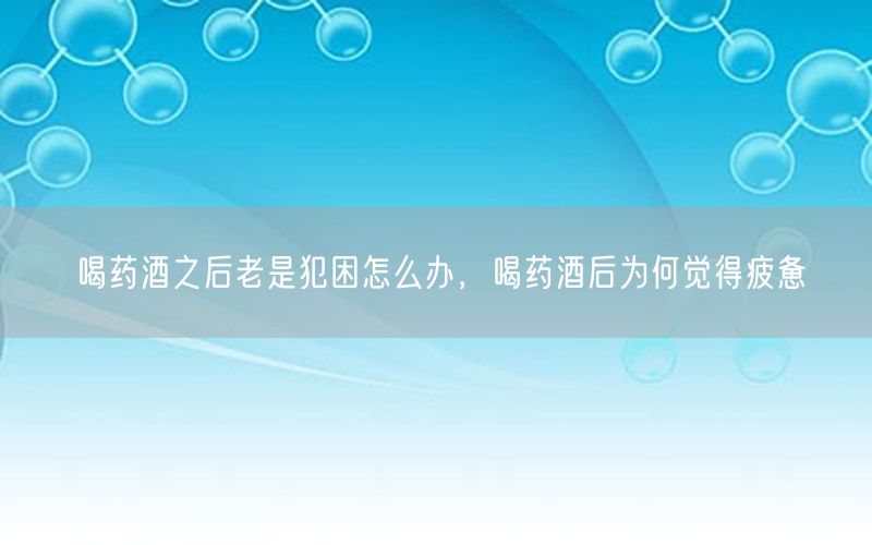 喝药酒之后老是犯困怎么办，喝药酒后为何觉得疲惫