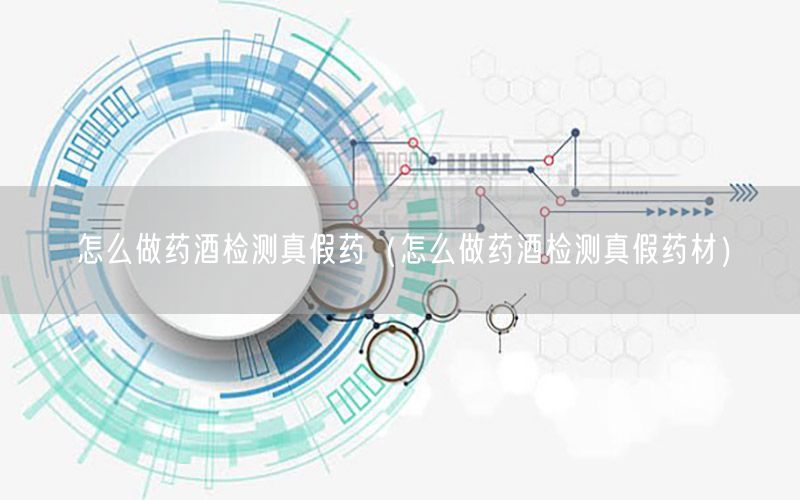 怎么做药酒检测真假药（怎么做药酒检测真假药材）