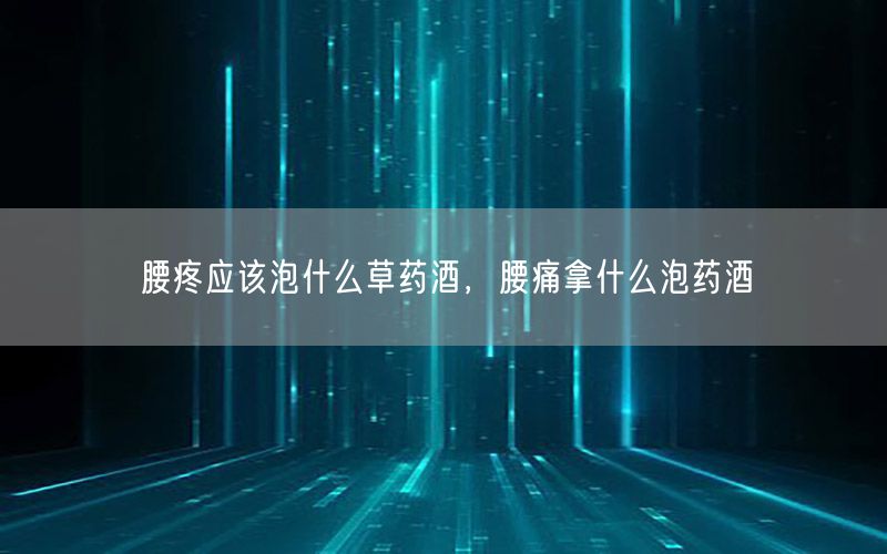 腰疼应该泡什么草药酒，腰痛拿什么泡药酒