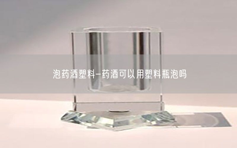泡药酒塑料-药酒可以用塑料瓶泡吗