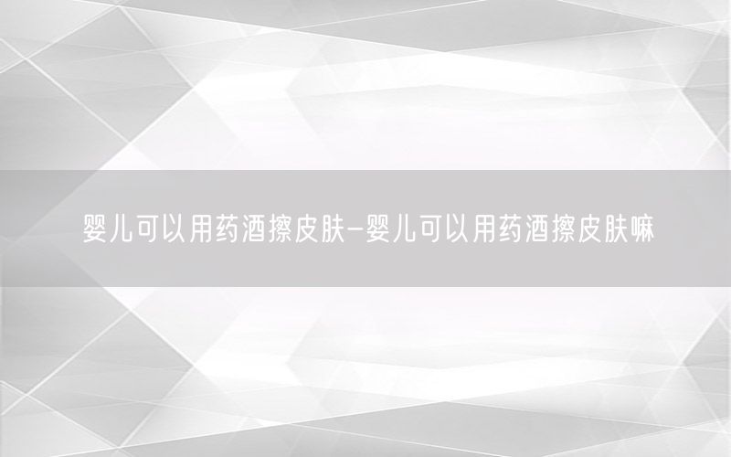 婴儿可以用药酒擦皮肤-婴儿可以用药酒擦皮肤嘛