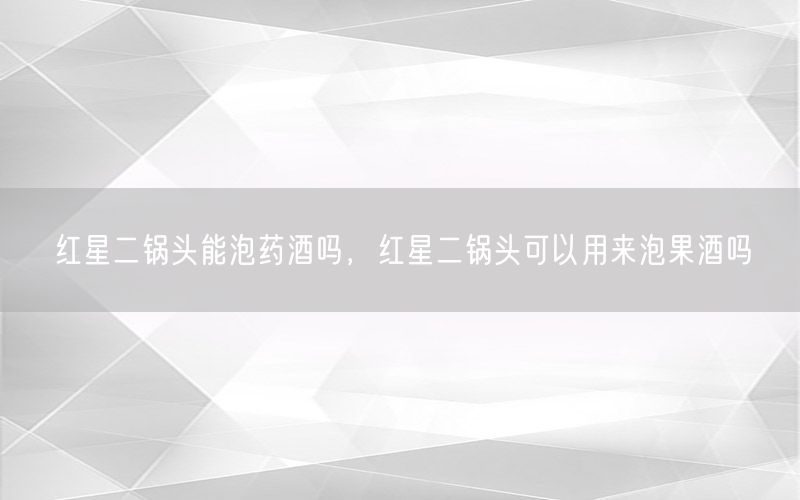 红星二锅头能泡药酒吗，红星二锅头可以用来泡果酒吗