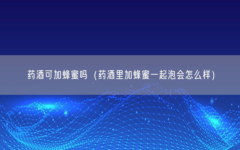 药酒可加蜂蜜吗（药酒里加蜂蜜一起泡会怎么样）