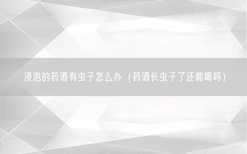 浸泡的药酒有虫子怎么办（药酒长虫子了还能喝吗）