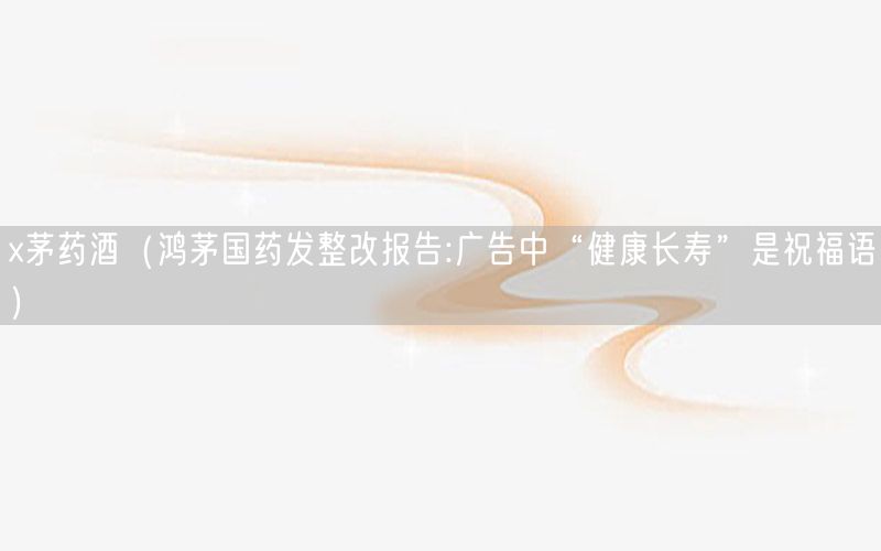 x茅药酒（鸿茅国药发整改报告:广告中“健康长寿”是祝福语）
