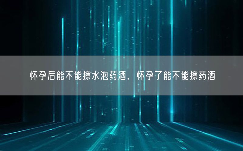 怀孕后能不能擦水泡药酒，怀孕了能不能擦药酒