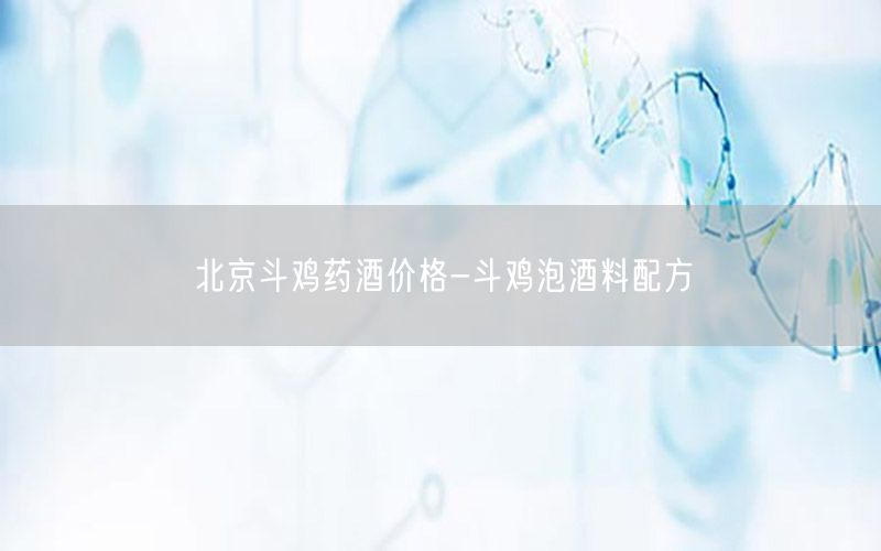 北京斗鸡药酒价格-斗鸡泡酒料配方