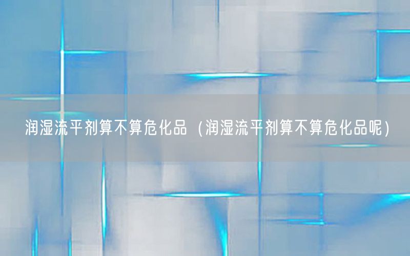 润湿流平剂算不算危化品（润湿流平剂算不算危化品呢）