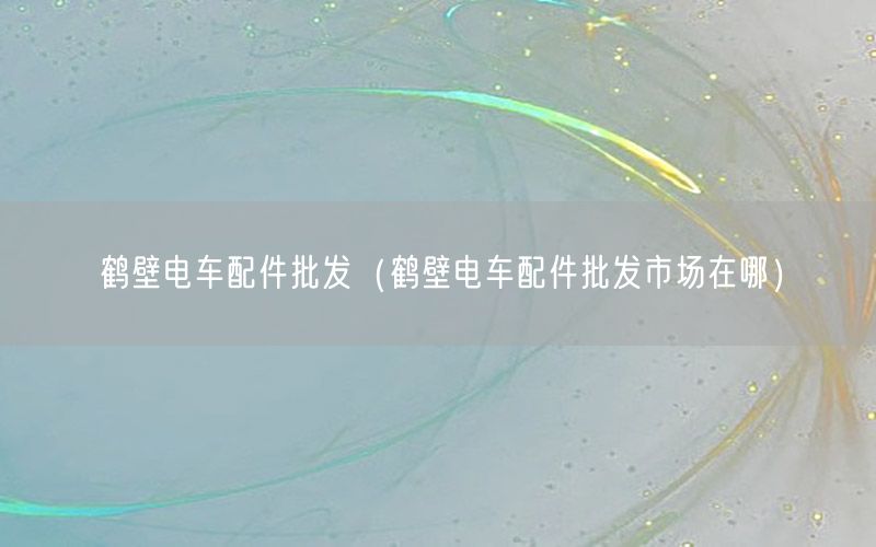 鹤壁电车配件批发（鹤壁电车配件批发市场在哪）