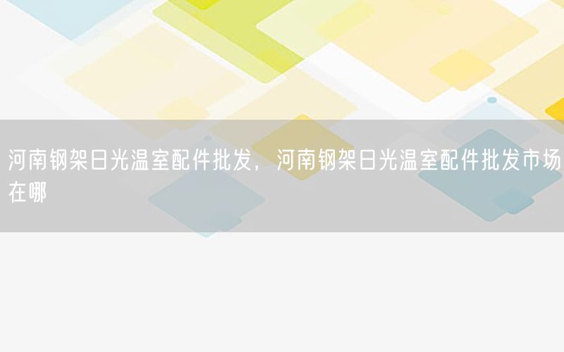 河南钢架日光温室配件批发，河南钢架日光温室配件批发市场在哪