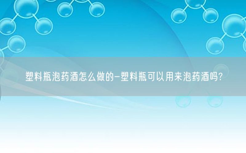 塑料瓶泡药酒怎么做的-塑料瓶可以用来泡药酒吗?