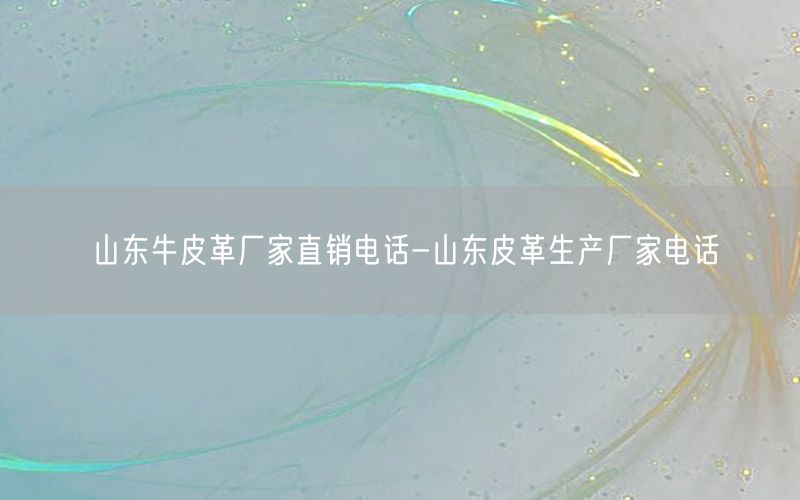 山东牛皮革厂家直销电话-山东皮革生产厂家电话