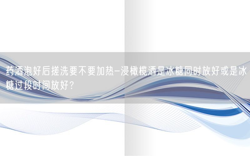 药酒泡好后搓洗要不要加热-浸橄榄酒是冰糖同时放好或是冰糖过段时间放好？