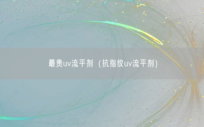 最贵uv流平剂（抗指纹uv流平剂）