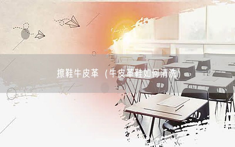 擦鞋牛皮革（牛皮革鞋如何清洗）