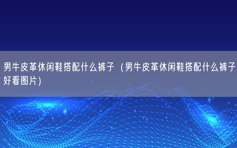 男牛皮革休闲鞋搭配什么裤子（男牛皮革休闲鞋搭配什么裤子好看图片）
