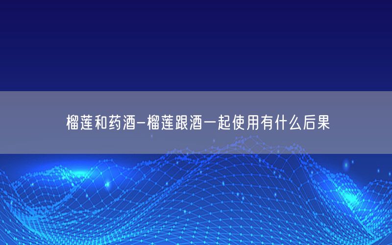 榴莲和药酒-榴莲跟酒一起使用有什么后果