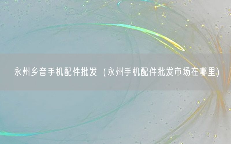 永州乡音手机配件批发（永州手机配件批发市场在哪里）