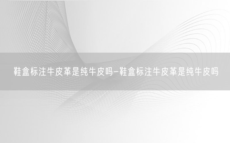 鞋盒标注牛皮革是纯牛皮吗-鞋盒标注牛皮革是纯牛皮吗
