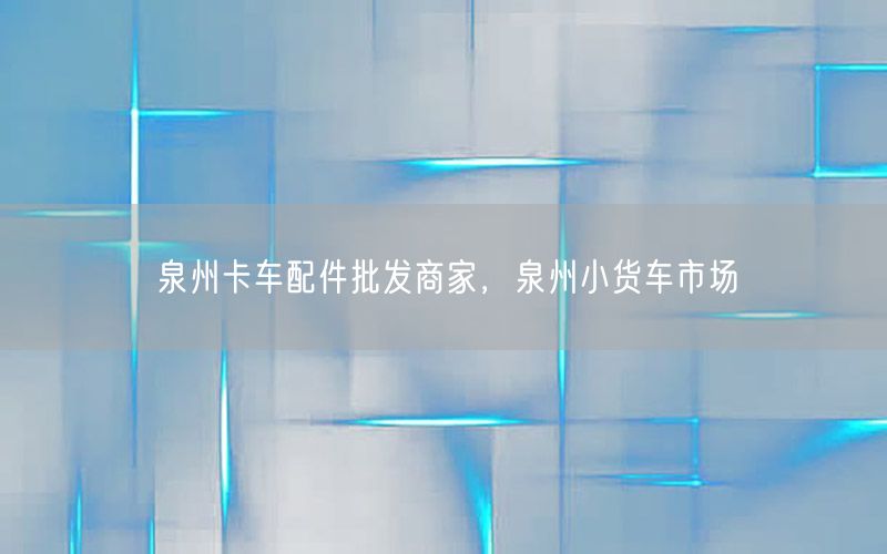 泉州卡车配件批发商家，泉州小货车市场