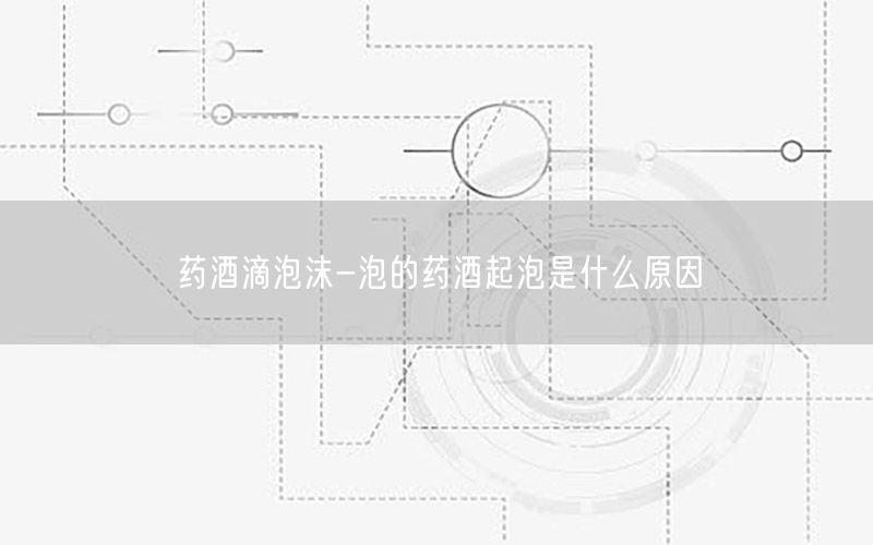 药酒滴泡沫-泡的药酒起泡是什么原因