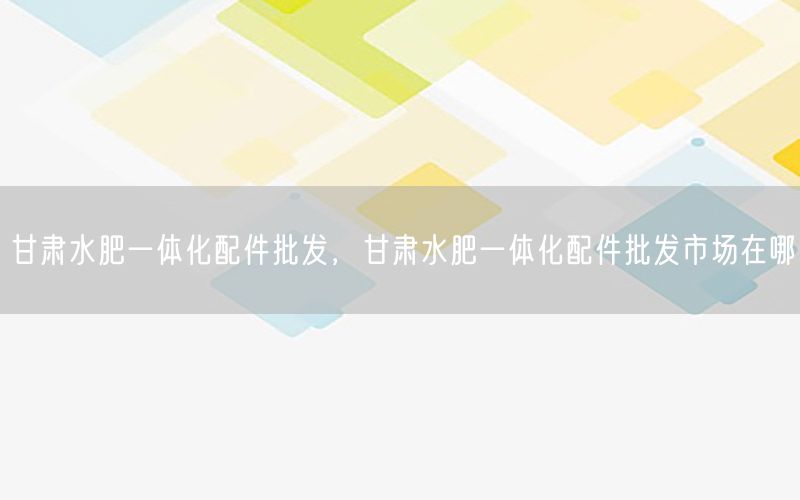 甘肃水肥一体化配件批发，甘肃水肥一体化配件批发市场在哪