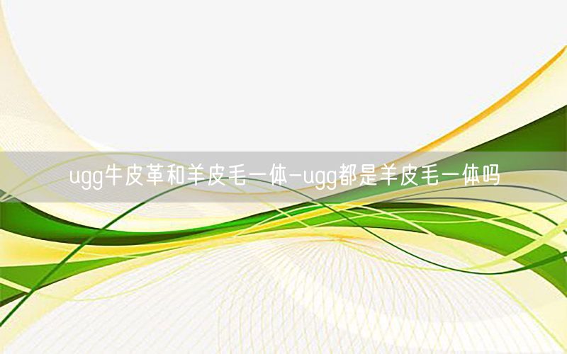 ugg牛皮革和羊皮毛一体-ugg都是羊皮毛一体吗