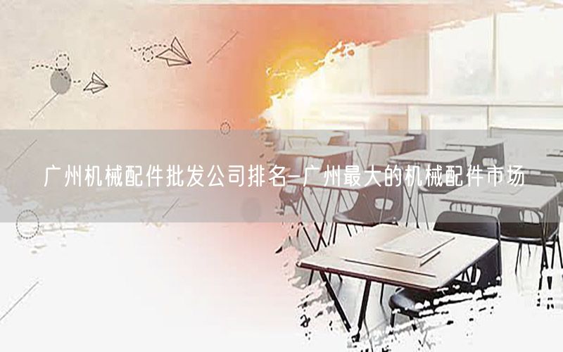 广州机械配件批发公司排名-广州最大的机械配件市场