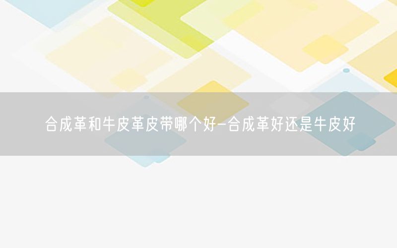 合成革和牛皮革皮带哪个好-合成革好还是牛皮好